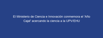 El Ministerio de Ciencia e Innovación conmemora el ‘Año Cajal’ acercando la ciencia a la UPV/EHU